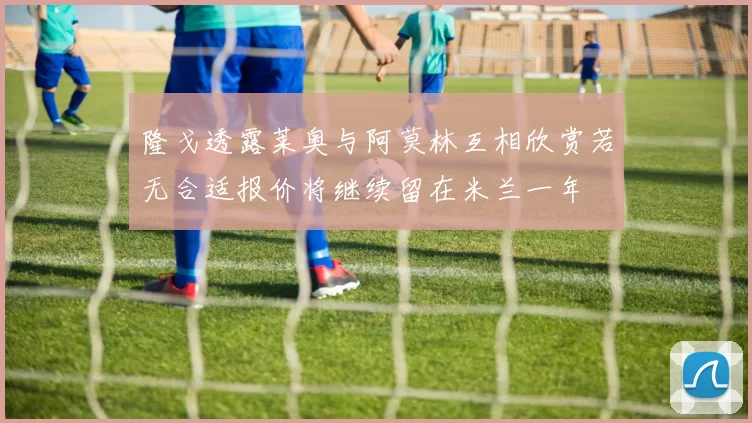 隆戈透露莱奥与阿莫林互相欣赏若无合适报价将继续留在米兰一年