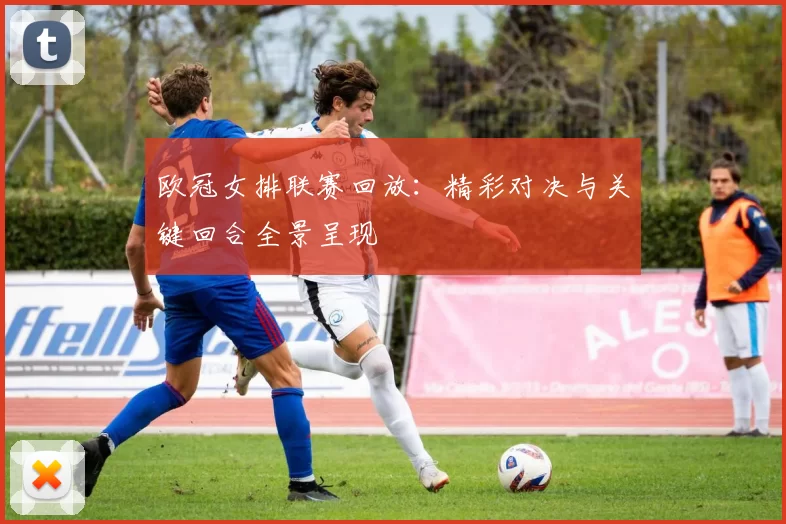 欧冠女排联赛回放:精彩对决与关键回合全景呈现