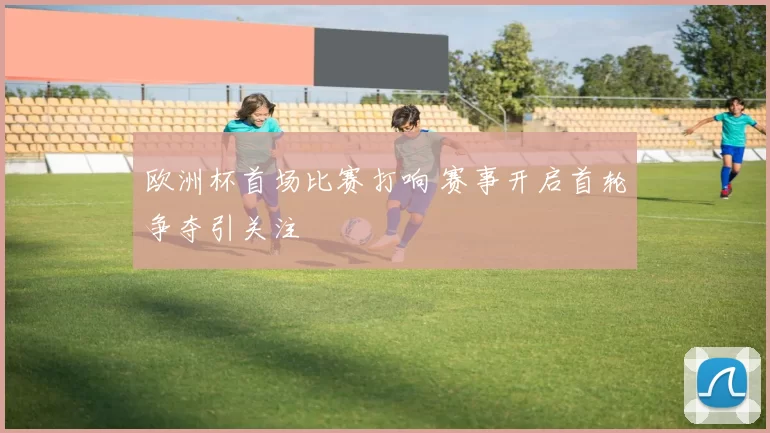 欧洲杯首场比赛打响 赛事开启首轮争夺引关注