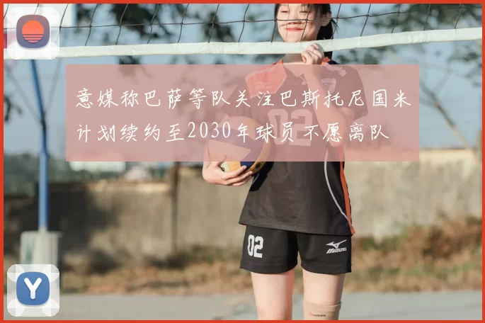 意媒称巴萨等队关注巴斯托尼国米计划续约至2030年球员不愿离队