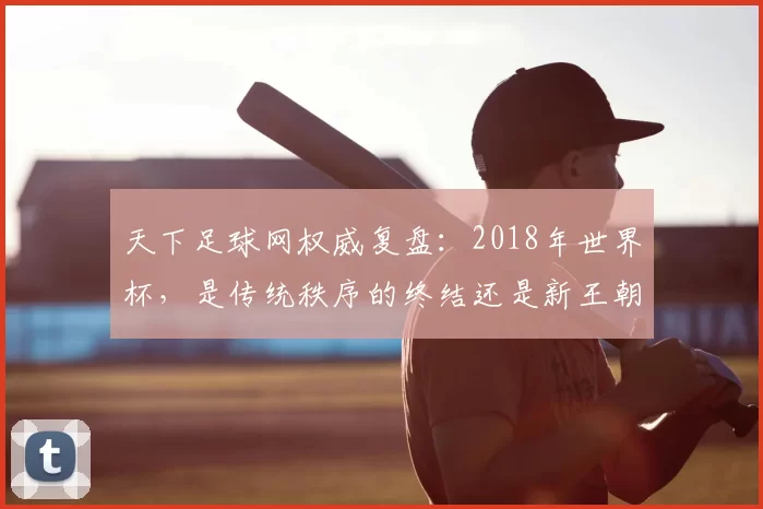 天下足球网权威复盘：2018年世界杯，是传统秩序的终结还是新王朝的开启？