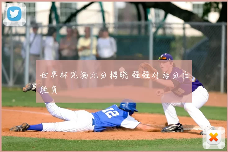世界杯完场比分揭晓 强强对话分出胜负