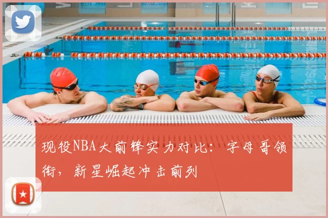 现役NBA大前锋实力对比：字母哥领衔，新星崛起冲击前列