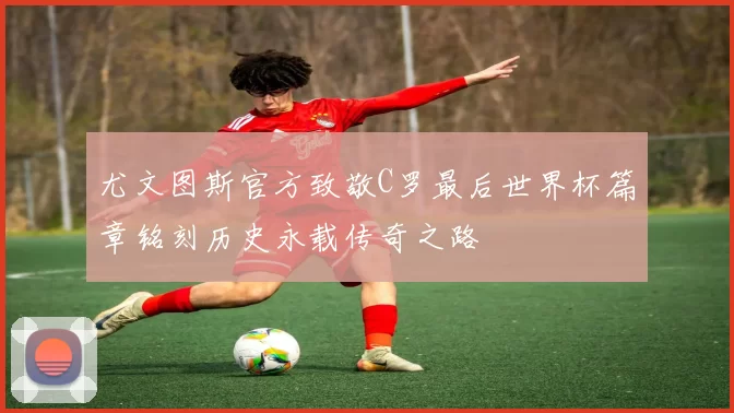 尤文图斯官方致敬C罗最后世界杯篇章铭刻历史永载传奇之路