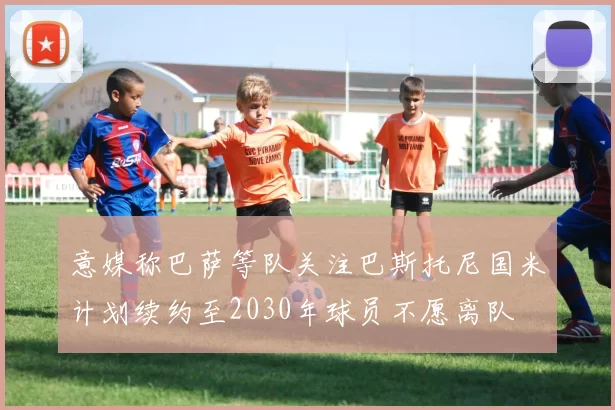 意媒称巴萨等队关注巴斯托尼国米计划续约至2030年球员不愿离队
